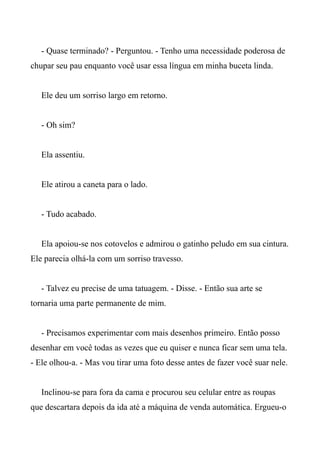 - Quase terminado? - Perguntou. - Tenho uma necessidade poderosa de
chupar seu pau enquanto você usar essa língua em minha buceta linda.
Ele deu um sorriso largo em retorno.
- Oh sim?
Ela assentiu.
Ele atirou a caneta para o lado.
- Tudo acabado.
Ela apoiou-se nos cotovelos e admirou o gatinho peludo em sua cintura.
Ele parecia olhá-la com um sorriso travesso.
- Talvez eu precise de uma tatuagem. - Disse. - Então sua arte se
tornaria uma parte permanente de mim.
- Precisamos experimentar com mais desenhos primeiro. Então posso
desenhar em você todas as vezes que eu quiser e nunca ficar sem uma tela.
- Ele olhou-a. - Mas vou tirar uma foto desse antes de fazer você suar nele.
Inclinou-se para fora da cama e procurou seu celular entre as roupas
que descartara depois da ida até a máquina de venda automática. Ergueu-o
 