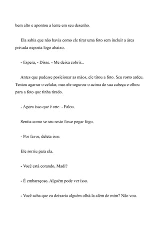 bem alto e apontou a lente em seu desenho.
Ela sabia que não havia como ele tirar uma foto sem incluir a área
privada exposta logo abaixo.
- Espera, - Disse. - Me deixa cobrir...
Antes que pudesse posicionar as mãos, ele tirou a foto. Seu rosto ardeu.
Tentou agarrar o celular, mas ele segurou-o acima de sua cabeça e olhou
para a foto que tinha tirado.
- Agora isso que é arte. - Falou.
Sentia como se seu rosto fosse pegar fogo.
- Por favor, deleta isso.
Ele sorriu para ela.
- Você está corando, Madi?
- É embaraçoso. Alguém pode ver isso.
- Você acha que eu deixaria alguém olhá-la além de mim? Não vou.
 