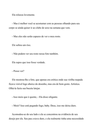Ela relaxou levemente.
- Mas é melhor você se acostumar com as pessoas olhando para seu
corpo se ainda quiser ir ao clube de sexo na semana que vem.
- Mas eles não serão capazes de ver o meu rosto.
Ele soltou um riso.
- Não podem ver seu rosto nessa foto também.
Ela supos que isso fosse verdade.
- Posso ver?
Ele mostrou-lhe a foto, que apenas era erótica onde sua virilha raspada
ficava visível logo abaixo do desenho, mas era de bom gosto. Artística.
Olhá-la fazia sua buceta latejar.
- Isso meio que é quente, - Ela disse ofegante.
- Meio? Isso está pegando fogo, baby. Deus, isso me deixa duro.
Acomodou-se do seu lado e ela se concentrou na evidência de seu
desejo por ela. Seu pau estava duro, e ela realmente tinha uma necessidade
 