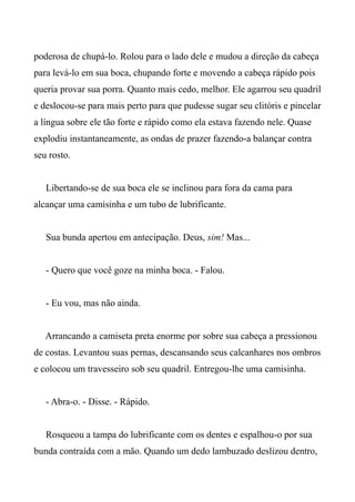 poderosa de chupá-lo. Rolou para o lado dele e mudou a direção da cabeça
para levá-lo em sua boca, chupando forte e movendo a cabeça rápido pois
queria provar sua porra. Quanto mais cedo, melhor. Ele agarrou seu quadril
e deslocou-se para mais perto para que pudesse sugar seu clitóris e pincelar
a língua sobre ele tão forte e rápido como ela estava fazendo nele. Quase
explodiu instantaneamente, as ondas de prazer fazendo-a balançar contra
seu rosto.
Libertando-se de sua boca ele se inclinou para fora da cama para
alcançar uma camisinha e um tubo de lubrificante.
Sua bunda apertou em antecipação. Deus, sim! Mas...
- Quero que você goze na minha boca. - Falou.
- Eu vou, mas não ainda.
Arrancando a camiseta preta enorme por sobre sua cabeça a pressionou
de costas. Levantou suas pernas, descansando seus calcanhares nos ombros
e colocou um travesseiro sob seu quadril. Entregou-lhe uma camisinha.
- Abra-o. - Disse. - Rápido.
Rosqueou a tampa do lubrificante com os dentes e espalhou-o por sua
bunda contraída com a mão. Quando um dedo lambuzado deslizou dentro,
 