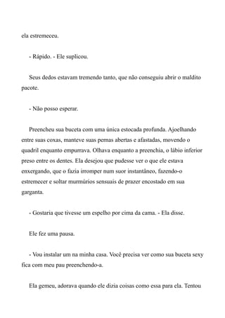 ela estremeceu.
- Rápido. - Ele suplicou.
Seus dedos estavam tremendo tanto, que não conseguiu abrir o maldito
pacote.
- Não posso esperar.
Preencheu sua buceta com uma única estocada profunda. Ajoelhando
entre suas coxas, manteve suas pernas abertas e afastadas, movendo o
quadril enquanto empurrava. Olhava enquanto a preenchia, o lábio inferior
preso entre os dentes. Ela desejou que pudesse ver o que ele estava
enxergando, que o fazia irromper num suor instantâneo, fazendo-o
estremecer e soltar murmúrios sensuais de prazer encostado em sua
garganta.
- Gostaria que tivesse um espelho por cima da cama. - Ela disse.
Ele fez uma pausa.
- Vou instalar um na minha casa. Você precisa ver como sua buceta sexy
fica com meu pau preenchendo-a.
Ela gemeu, adorava quando ele dizia coisas como essa para ela. Tentou
 