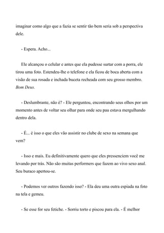 imaginar como algo que a fazia se sentir tão bem seria sob a perspectiva
dele.
- Espera. Acho...
Ele alcançou o celular e antes que ela pudesse surtar com a porra, ele
tirou uma foto. Estendeu-lhe o telefone e ela ficou de boca aberta com a
visão de sua rosada e inchada buceta recheada com seu grosso membro.
Bom Deus.
- Deslumbrante, não é? - Ele perguntou, encontrando seus olhos por um
momento antes de voltar seu olhar para onde seu pau estava mergulhando
dentro dela.
- É... é isso o que eles vão assistir no clube de sexo na semana que
vem?
- Isso e mais. Eu definitivamente quero que eles pressenciem você me
levando por trás. Não são muitas performers que fazem ao vivo sexo anal.
Seu buraco apertou-se.
- Podemos ver outros fazendo isso? - Ela deu uma outra espiada na foto
na tela e gemeu.
- Se esse for seu fetiche. - Sorriu torto e piscou para ela. - É melhor
 
