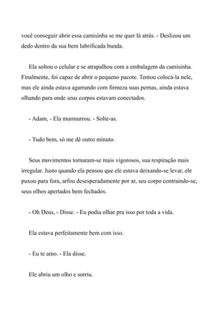 você conseguir abrir essa camisinha se me quer lá atrás. - Deslizou um
dedo dentro da sua bem lubrificada bunda.
Ela soltou o celular e se atrapalhou com a embalagem da camisinha.
Finalmente, foi capaz de abrir o pequeno pacote. Tentou colocá-la nele,
mas ele ainda estava agarrando com firmeza suas pernas, ainda estava
olhando para onde seus corpos estavam conectados.
- Adam, - Ela murmurrou. - Solte-as.
- Tudo bem, só me dê outro minuto.
Seus movimentos tornaram-se mais vigorosos, sua respiração mais
irregular. Justo quando ela pensou que ele estava deixando-se levar, ele
puxou para fora, arfou desesperadamente por ar, seu corpo contraindo-se,
seus olhos apertados bem fechados.
- Oh Deus, - Disse. - Eu podia olhar pra isso por toda a vida.
Ela estava perfeitamente bem com isso.
- Eu te amo. - Ela disse.
Ele abriu um olho e sorriu.
 