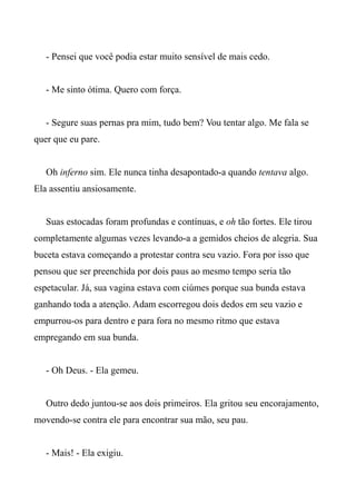 - Pensei que você podia estar muito sensível de mais cedo.
- Me sinto ótima. Quero com força.
- Segure suas pernas pra mim, tudo bem? Vou tentar algo. Me fala se
quer que eu pare.
Oh inferno sim. Ele nunca tinha desapontado-a quando tentava algo.
Ela assentiu ansiosamente.
Suas estocadas foram profundas e contínuas, e oh tão fortes. Ele tirou
completamente algumas vezes levando-a a gemidos cheios de alegria. Sua
buceta estava começando a protestar contra seu vazio. Fora por isso que
pensou que ser preenchida por dois paus ao mesmo tempo seria tão
espetacular. Já, sua vagina estava com ciúmes porque sua bunda estava
ganhando toda a atenção. Adam escorregou dois dedos em seu vazio e
empurrou-os para dentro e para fora no mesmo ritmo que estava
empregando em sua bunda.
- Oh Deus. - Ela gemeu.
Outro dedo juntou-se aos dois primeiros. Ela gritou seu encorajamento,
movendo-se contra ele para encontrar sua mão, seu pau.
- Mais! - Ela exigiu.
 