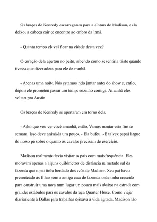 Os braços de Kennedy escorregaram para a cintura de Madison, e ela
deixou a cabeça cair de encontro ao ombro da irmã.
- Quanto tempo ele vai ficar na cidade desta vez?
O coração dela apertou no peito, sabendo como se sentiria triste quando
tivesse que dizer adeus para ele de manhã.
- Apenas uma noite. Nós estamos indo jantar antes do show e, então,
depois ele prometeu passar um tempo sozinho comigo. Amanhã eles
voltam pra Austin.
Os braços de Kennedy se apertaram em torno dela.
- Acho que vou ver você amanhã, então. Vamos montar este fim de
semana. Isso deve animá-la um pouco. - Ela bufou. - E talvez papai largue
do nosso pé sobre o quanto os cavalos precisam de exercício.
Madison realmente devia visitar os pais com mais frequência. Eles
moravam apenas a alguns quilômetros de distância na metade sul da
fazenda que o pai tinha herdado dos avós de Madison. Seu pai havia
presenteado as filhas com a antiga casa de fazenda onde tinha crescido
para construir uma nova num lugar um pouco mais abaixo na estrada com
grandes estábulos para os cavalos da raça Quarter Horse. Como viajar
diariamente à Dallas para trabalhar deixava a vida agitada, Madison não
 