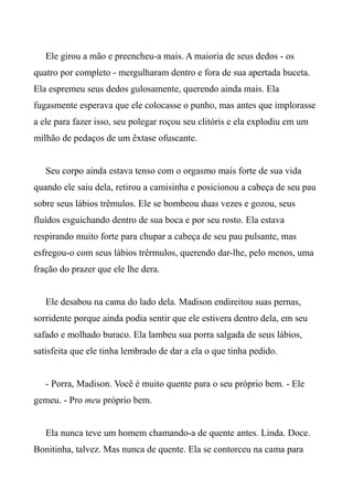 Ele girou a mão e preencheu-a mais. A maioria de seus dedos - os
quatro por completo - mergulharam dentro e fora de sua apertada buceta.
Ela espremeu seus dedos gulosamente, querendo ainda mais. Ela
fugasmente esperava que ele colocasse o punho, mas antes que implorasse
a ele para fazer isso, seu polegar roçou seu clitóris e ela explodiu em um
milhão de pedaços de um êxtase ofuscante.
Seu corpo ainda estava tenso com o orgasmo mais forte de sua vida
quando ele saiu dela, retirou a camisinha e posicionou a cabeça de seu pau
sobre seus lábios trêmulos. Ele se bombeou duas vezes e gozou, seus
fluídos esguichando dentro de sua boca e por seu rosto. Ela estava
respirando muito forte para chupar a cabeça de seu pau pulsante, mas
esfregou-o com seus lábios trêrmulos, querendo dar-lhe, pelo menos, uma
fração do prazer que ele lhe dera.
Ele desabou na cama do lado dela. Madison endireitou suas pernas,
sorridente porque ainda podia sentir que ele estivera dentro dela, em seu
safado e molhado buraco. Ela lambeu sua porra salgada de seus lábios,
satisfeita que ele tinha lembrado de dar a ela o que tinha pedido.
- Porra, Madison. Você é muito quente para o seu próprio bem. - Ele
gemeu. - Pro meu próprio bem.
Ela nunca teve um homem chamando-a de quente antes. Linda. Doce.
Bonitinha, talvez. Mas nunca de quente. Ela se contorceu na cama para
 