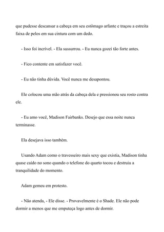 que pudesse descansar a cabeça em seu estômago arfante e traçou a estreita
faixa de pelos em sua cintura com um dedo.
- Isso foi incrível. - Ela sussurrou. - Eu nunca gozei tão forte antes.
- Fico contente em satisfazer você.
- Eu não tinha dúvida. Você nunca me desapontou.
Ele colocou uma mão atrás da cabeça dela e pressionou seu rosto contra
ele.
- Eu amo você, Madison Fairbanks. Desejo que essa noite nunca
terminasse.
Ela desejava isso também.
Usando Adam como o travesseiro mais sexy que existia, Madison tinha
quase caído no sono quando o telefone do quarto tocou e destruiu a
tranquilidade do momento.
Adam gemeu em protesto.
- Não atenda, - Ele disse. - Provavelmente é o Shade. Ele não pode
dormir a menos que me emputeça logo antes de dormir.
 