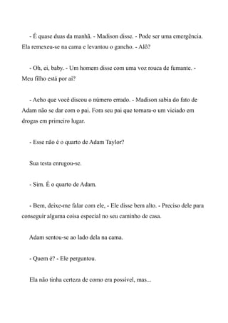 - É quase duas da manhã. - Madison disse. - Pode ser uma emergência.
Ela remexeu-se na cama e levantou o gancho. - Alô?
- Oh, ei, baby. - Um homem disse com uma voz rouca de fumante. -
Meu filho está por aí?
- Acho que você discou o número errado. - Madison sabia do fato de
Adam não se dar com o pai. Fora seu pai que tornara-o um viciado em
drogas em primeiro lugar.
- Esse não é o quarto de Adam Taylor?
Sua testa enrugou-se.
- Sim. É o quarto de Adam.
- Bem, deixe-me falar com ele, - Ele disse bem alto. - Preciso dele para
conseguir alguma coisa especial no seu caminho de casa.
Adam sentou-se ao lado dela na cama.
- Quem é? - Ele perguntou.
Ela não tinha certeza de como era possível, mas...
 