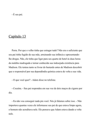 - É seu pai.
Capítulo 13
Porra. Por que o velho tinha que estragar tudo? Não era o suficiente que
seu pai tinha fugido de sua mãe, arruinando sua infância e apresentando-
lhe drogas. Não, ele tinha que ligar para seu quarto de hotel ás duas horas
da maldita madrugada e tornar conhecida sua indesejada existência para
Madison. Ele tentou tanto se livrar do bastardo antes de Madison descobrir
que o responsável por sua dependêndia química estava de volta a sua vida.
- O que você quer? - Adam disse no telefone.
- Cocaína. - Seu pai respondeu em sua voz de dois maços de cigarro por
dia.
- Eu não vou conseguir nada pra você. Nós já falamos sobre isso. - Não
importava quantas vezes ele informasse seu pai de que estava limpo agora,
o homem não acreditava nele. Ele pensava que Adam estava dando a volta
nele.
 