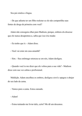 Seu pai estalou a língua.
- De que adianta ter um filho rockstar se ele não compartilha suas
fontes de droga de primeira com você?
Adam não conseguia olhar para Madison, porque, embora ela dissesse
que ele nunca desapontou-a, sabia que isso iria mudar.
- Eu tenho que ir. - Adam disse.
- Você vai estar em casa amanhã?
- Sim. - Seu estômago retorceu-se em nós, Adam desligou.
- Quando você ia me dizer que ele voltou para a sua vida? - Madison
disse com sua voz calma e profissional.
Maldição. Adam encolheu os ombros, desligou a tevê e apagou o abajur
do seu lado da cama.
- Vamos para a cama. Estou cansado.
- Adam!
- Estou tentando me livrar dele, certo? Me dê um descanso.
 