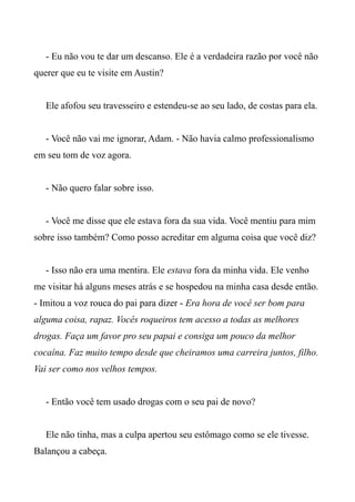- Eu não vou te dar um descanso. Ele é a verdadeira razão por você não
querer que eu te visite em Austin?
Ele afofou seu travesseiro e estendeu-se ao seu lado, de costas para ela.
- Você não vai me ignorar, Adam. - Não havia calmo professionalismo
em seu tom de voz agora.
- Não quero falar sobre isso.
- Você me disse que ele estava fora da sua vida. Você mentiu para mim
sobre isso também? Como posso acreditar em alguma coisa que você diz?
- Isso não era uma mentira. Ele estava fora da minha vida. Ele venho
me visitar há alguns meses atrás e se hospedou na minha casa desde então.
- Imitou a voz rouca do pai para dizer - Era hora de você ser bom para
alguma coisa, rapaz. Vocês roqueiros tem acesso a todas as melhores
drogas. Faça um favor pro seu papai e consiga um pouco da melhor
cocaína. Faz muito tempo desde que cheiramos uma carreira juntos, filho.
Vai ser como nos velhos tempos.
- Então você tem usado drogas com o seu pai de novo?
Ele não tinha, mas a culpa apertou seu estômago como se ele tivesse.
Balançou a cabeça.
 