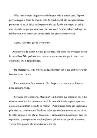 - Não, mas ele tem drogas escondidas por toda a minha casa. Espero
por Deus que a porra do meu agente da condicional não decida aparecer
para uma visita. A única razão por eu não ter ficado um tempo na prisão
ano passado foi porque concordei em ver você. Se eles acharem drogas na
minha casa, vou passar um tempo atrás das grades com certeza.
- Adam, você tem que se livrar dele.
Adam rolou de costas e olhou para o teto. Ele ainda não conseguia olhá-
la nos olhos. Não poderia lidar com o desapontamento que temia ver no
olhar dela. Ou a desconfiança.
- De preferência, sim. Na realidade, o homem faz o que diabos ele quer.
Isso nunca vai mudar.
- Eu posso tentar falar com ele. Ele não percebe quantos problemas
pode causar a você?
- Será que ele se importa, Madison? Um homem que injeta no seu filho
de treze anos heroína como seu ritual de masculinidade se preocupa com
algo além de alterar o estado da mente? - Adam havia caído em lágrimas a
primeira vez que contou a Madison sobre seu décimo terceiro aniversário.
E então xingou-a por ela ter feito isso. E então chorou novamente. Isso foi
o primeiro passo para sua reabilitação e a primeira vez que ela abraçou-o.
Talvez fora quando ele se apaixonara por ela.
 