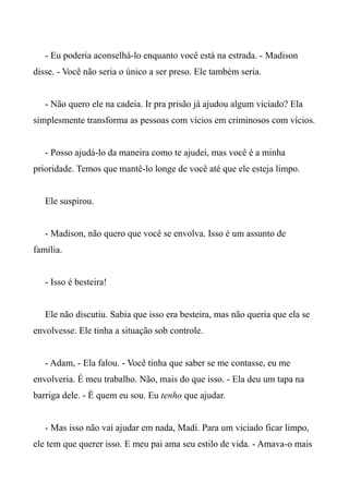- Eu poderia aconselhá-lo enquanto você está na estrada. - Madison
disse. - Você não seria o único a ser preso. Ele também seria.
- Não quero ele na cadeia. Ir pra prisão já ajudou algum viciado? Ela
simplesmente transforma as pessoas com vícios em criminosos com vícios.
- Posso ajudá-lo da maneira como te ajudei, mas você é a minha
prioridade. Temos que mantê-lo longe de você até que ele esteja limpo.
Ele suspirou.
- Madison, não quero que você se envolva. Isso é um assunto de
família.
- Isso é besteira!
Ele não discutiu. Sabia que isso era besteira, mas não queria que ela se
envolvesse. Ele tinha a situação sob controle.
- Adam, - Ela falou. - Você tinha que saber se me contasse, eu me
envolveria. É meu trabalho. Não, mais do que isso. - Ela deu um tapa na
barriga dele. - É quem eu sou. Eu tenho que ajudar.
- Mas isso não vai ajudar em nada, Madi. Para um viciado ficar limpo,
ele tem que querer isso. E meu pai ama seu estilo de vida. - Amava-o mais
 
