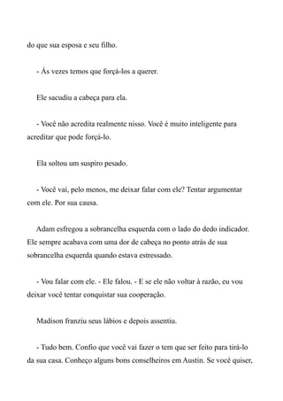 do que sua esposa e seu filho.
- Ás vezes temos que forçá-los a querer.
Ele sacudiu a cabeça para ela.
- Você não acredita realmente nisso. Você é muito inteligente para
acreditar que pode forçá-lo.
Ela soltou um suspiro pesado.
- Você vai, pelo menos, me deixar falar com ele? Tentar argumentar
com ele. Por sua causa.
Adam esfregou a sobrancelha esquerda com o lado do dedo indicador.
Ele sempre acabava com uma dor de cabeça no ponto atrás de sua
sobrancelha esquerda quando estava estressado.
- Vou falar com ele. - Ele falou. - E se ele não voltar à razão, eu vou
deixar você tentar conquistar sua cooperação.
Madison franziu seus lábios e depois assentiu.
- Tudo bem. Confio que você vai fazer o tem que ser feito para tirá-lo
da sua casa. Conheço alguns bons conselheiros em Austin. Se você quiser,
 