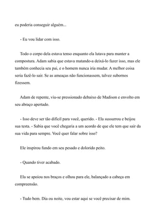 eu poderia conseguir alguém...
- Eu vou lidar com isso.
Todo o corpo dela estava tenso enquanto ela lutava para manter a
compostura. Adam sabia que estava matando-a deixá-lo fazer isso, mas ele
também conhecia seu pai, e o homem nunca iria mudar. A melhor coisa
seria fazê-lo sair. Se as ameaças não funcionassem, talvez subornos
fizessem.
Adam de repente, viu-se pressionado debaixo de Madison e envolto em
seu abraço apertado.
- Isso deve ser tão difícil para você, querido. - Ela sussurrou e beijou
sua testa. - Sabia que você chegaria a um acordo de que ele tem que sair da
sua vida para sempre. Você quer falar sobre isso?
Ele inspirou fundo em seu pesado e dolorido peito.
- Quando tiver acabado.
Ela se apoiou nos braços e olhou para ele, balançado a cabeça em
compreensão.
- Tudo bem. Dia ou noite, vou estar aqui se você precisar de mim.
 