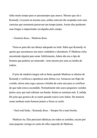 tinha muito tempo para os passatempos que amava. Mesmo que ela e
Kennedy vivessem na mesma casa, ambas estavam tão ocupadas com suas
carreiras que raramente passavam um tempo juntas. Assim elas perderam
suas longas e empoeiradas cavalgadas pelo campo.
- Gostaria disso, - Madison disse.
Virou-se para dar um abraço adequado na irmã. Sabia que Kennedy só
queria que encontrasse um amor verdadeiro e duradouro. E Madison tinha
encontrado alguém para amar. Infelizmente, Adam não era o tipo de
homem que poderia ser amarrado - nem mesmo por uma ex-rainha do
rodeio.
O piso de madeira rangeu sob as botas quando Madison se afastou de
Kennedy e verificou a aparência uma última vez. Arrancou um fiapo do
vestido, alisou uma ruga e puxou a bainha da curta saia para se certificar
de que tudo estava escondido. Normalmente não usava pequenos vestidos
pretos sexy que mal cobriam sua bunda. Sentiu-se seminua nele. E safada.
Do jeito que gostava de se sentir quando estava com Adam. Da maneira
como nenhum outro homem jamais a fizera se sentir.
- Você está linda, - Kennedy disse. - Sempre foi a mais bonita.
Madison riu. Elas pareciam idênticas em todos os sentidos, exceto por
uma pequena verruga no canto do olho esquerdo de Madison.
 