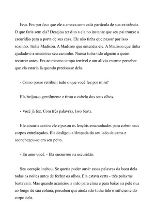 Isso. Era por isso que ele a amava com cada partícula de sua existência.
O que faria sem ela? Desejou ter dito a ela no instante que seu pai trouxe a
escuridão para a porta de sua casa. Ele não tinha que passar por isso
sozinho. Tinha Madison. A Madison que entendia ele. A Madison que tinha
ajudado-o a encontrar seu caminho. Nunca tinha tido alguém a quem
recorrer antes. Era ao mesmo tempo terrível e um alívio enorme perceber
que ela estaria lá quando precisasse dela.
- Como posso retribuir tudo o que você fez por mim?
Ela beijou-o gentilmente e tirou o cabelo dos seus olhos.
- Você já fez. Com três palavras. Isso basta.
Ele atraiu-a contra ele e puxou os lençóis emaranhados para cobrir seus
corpos entrelaçados. Ela desligou a lâmpada do seu lado da cama e
aconchegou-se em seu peito.
- Eu amo você. - Ela sussurrou na escuridão.
Seu coração inchou. Se queria poder ouvir essas palavras da boca dela
todas as noites antes de fechar os olhos. Ela estava certa - três palavras
bastavam. Mas quando acariciou a mão para cima e para baixo na pele nua
ao longo de sua coluna, percebeu que ainda não tinha tido o suficiente do
corpo dela.
 