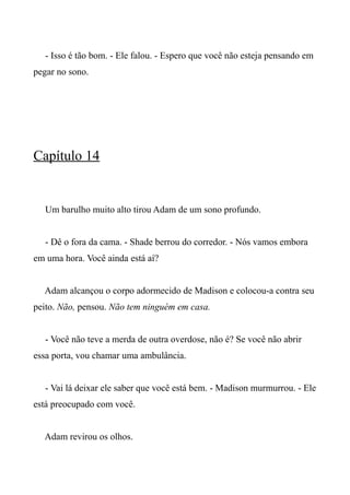 - Isso é tão bom. - Ele falou. - Espero que você não esteja pensando em
pegar no sono.
Capítulo 14
Um barulho muito alto tirou Adam de um sono profundo.
- Dê o fora da cama. - Shade berrou do corredor. - Nós vamos embora
em uma hora. Você ainda está aí?
Adam alcançou o corpo adormecido de Madison e colocou-a contra seu
peito. Não, pensou. Não tem ninguém em casa.
- Você não teve a merda de outra overdose, não é? Se você não abrir
essa porta, vou chamar uma ambulância.
- Vai lá deixar ele saber que você está bem. - Madison murmurrou. - Ele
está preocupado com você.
Adam revirou os olhos.
 