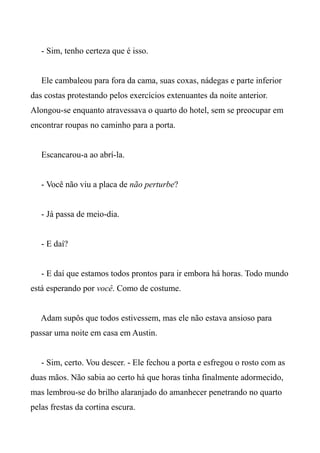 - Sim, tenho certeza que é isso.
Ele cambaleou para fora da cama, suas coxas, nádegas e parte inferior
das costas protestando pelos exercícios extenuantes da noite anterior.
Alongou-se enquanto atravessava o quarto do hotel, sem se preocupar em
encontrar roupas no caminho para a porta.
Escancarou-a ao abrí-la.
- Você não viu a placa de não perturbe?
- Já passa de meio-dia.
- E daí?
- E daí que estamos todos prontos para ir embora há horas. Todo mundo
está esperando por você. Como de costume.
Adam supôs que todos estivessem, mas ele não estava ansioso para
passar uma noite em casa em Austin.
- Sim, certo. Vou descer. - Ele fechou a porta e esfregou o rosto com as
duas mãos. Não sabia ao certo há que horas tinha finalmente adormecido,
mas lembrou-se do brilho alaranjado do amanhecer penetrando no quarto
pelas frestas da cortina escura.
 