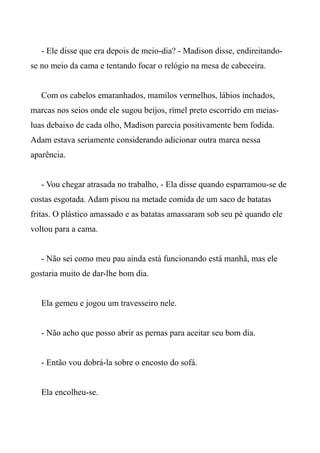 - Ele disse que era depois de meio-dia? - Madison disse, endireitando-
se no meio da cama e tentando focar o relógio na mesa de cabeceira.
Com os cabelos emaranhados, mamilos vermelhos, lábios inchados,
marcas nos seios onde ele sugou beijos, rímel preto escorrido em meias-
luas debaixo de cada olho, Madison parecia positivamente bem fodida.
Adam estava seriamente considerando adicionar outra marca nessa
aparência.
- Vou chegar atrasada no trabalho, - Ela disse quando esparramou-se de
costas esgotada. Adam pisou na metade comida de um saco de batatas
fritas. O plástico amassado e as batatas amassaram sob seu pé quando ele
voltou para a cama.
- Não sei como meu pau ainda está funcionando está manhã, mas ele
gostaria muito de dar-lhe bom dia.
Ela gemeu e jogou um travesseiro nele.
- Não acho que posso abrir as pernas para aceitar seu bom dia.
- Então vou dobrá-la sobre o encosto do sofá.
Ela encolheu-se.
 