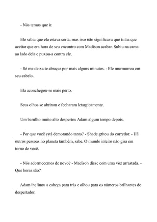 - Nós temos que ir.
Ele sabia que ela estava certa, mas isso não significava que tinha que
aceitar que era hora de seu encontro com Madison acabar. Subiu na cama
ao lado dela e puxou-a contra ele.
- Só me deixa te abraçar por mais alguns minutos. - Ele murmurrou em
seu cabelo.
Ela aconchegou-se mais perto.
Seus olhos se abriram e fecharam letargicamente.
Um barulho muito alto despertou Adam algum tempo depois.
- Por que você está demorando tanto? - Shade gritou do corredor. - Há
outros pessoas no planeta também, sabe. O mundo inteiro não gira em
torno de você.
- Nós adormecemos de novo? - Madison disse com uma voz arrastada. -
Que horas são?
Adam inclinou a cabeça para trás e olhou para os números brilhantes do
despertador.
 