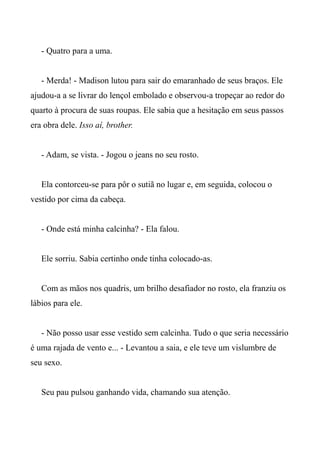 - Quatro para a uma.
- Merda! - Madison lutou para sair do emaranhado de seus braços. Ele
ajudou-a a se livrar do lençol embolado e observou-a tropeçar ao redor do
quarto à procura de suas roupas. Ele sabia que a hesitação em seus passos
era obra dele. Isso aí, brother.
- Adam, se vista. - Jogou o jeans no seu rosto.
Ela contorceu-se para pôr o sutiã no lugar e, em seguida, colocou o
vestido por cima da cabeça.
- Onde está minha calcinha? - Ela falou.
Ele sorriu. Sabia certinho onde tinha colocado-as.
Com as mãos nos quadris, um brilho desafiador no rosto, ela franziu os
lábios para ele.
- Não posso usar esse vestido sem calcinha. Tudo o que seria necessário
é uma rajada de vento e... - Levantou a saia, e ele teve um vislumbre de
seu sexo.
Seu pau pulsou ganhando vida, chamando sua atenção.
 
