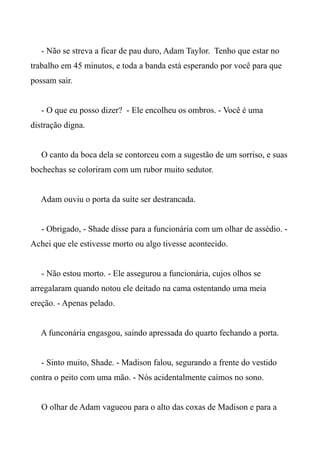 - Não se streva a ficar de pau duro, Adam Taylor. Tenho que estar no
trabalho em 45 minutos, e toda a banda está esperando por você para que
possam sair.
- O que eu posso dizer? - Ele encolheu os ombros. - Você é uma
distração digna.
O canto da boca dela se contorceu com a sugestão de um sorriso, e suas
bochechas se coloriram com um rubor muito sedutor.
Adam ouviu o porta da suíte ser destrancada.
- Obrigado, - Shade disse para a funcionária com um olhar de assédio. -
Achei que ele estivesse morto ou algo tivesse acontecido.
- Não estou morto. - Ele assegurou a funcionária, cujos olhos se
arregalaram quando notou ele deitado na cama ostentando uma meia
ereção. - Apenas pelado.
A funconária engasgou, saindo apressada do quarto fechando a porta.
- Sinto muito, Shade. - Madison falou, segurando a frente do vestido
contra o peito com uma mão. - Nós acidentalmente caímos no sono.
O olhar de Adam vagueou para o alto das coxas de Madison e para a
 