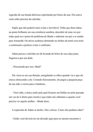 sugestão de sua bunda deliciosa espreitando por baixo da saia. Ela estava
certa sobre precisar da calcinha.
Supôs que não poderia mais evitar o inevitável. Tinha que dizer adeus
ao ponto brilhante em sua existência sombria, descobrir de uma vez por
todas qual era a porra do problema de Shade e subornar seu pai a se mudar
para Amsterdã. Ou talvez acabasse dormindo no ônibus da turnê essa noite
e continuaria a praticar evitar o confronto.
Adam puxou a calcinha cor de lavanda do bolso de sua calça jeans.
Segurou-a por um dedo.
- Procurando por isso, Madi?
Ela virou-se em sua direção, arregalando os olhos quando viu o que ele
estava oferecendo a ela. Corando furiosamente, ela pegou a pequena peça
de sua mão e correu para o banheiro.
- Você sabe, a única razão pela qual ficamos em Dallas na noite passada
em vez de ir direto para Austin é que todos nós sabíamos o quanto você
precisa ver aquela mulher. - Shade disse.
A expressão de Adam se desfez. Eles sabiam. Como eles podiam saber?
- Então você deveria ter me deixado aqui para eu mesmo encontrar o
 