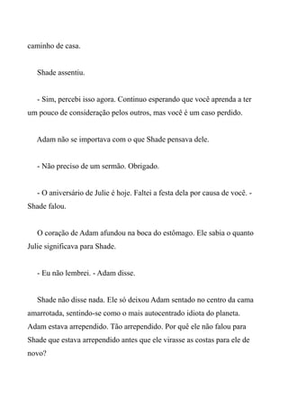 caminho de casa.
Shade assentiu.
- Sim, percebi isso agora. Continuo esperando que você aprenda a ter
um pouco de consideração pelos outros, mas você é um caso perdido.
Adam não se importava com o que Shade pensava dele.
- Não preciso de um sermão. Obrigado.
- O aniversário de Julie é hoje. Faltei a festa dela por causa de você. -
Shade falou.
O coração de Adam afundou na boca do estômago. Ele sabia o quanto
Julie significava para Shade.
- Eu não lembrei. - Adam disse.
Shade não disse nada. Ele só deixou Adam sentado no centro da cama
amarrotada, sentindo-se como o mais autocentrado idiota do planeta.
Adam estava arrependido. Tão arrependido. Por quê ele não falou para
Shade que estava arrependido antes que ele virasse as costas para ele de
novo?
 