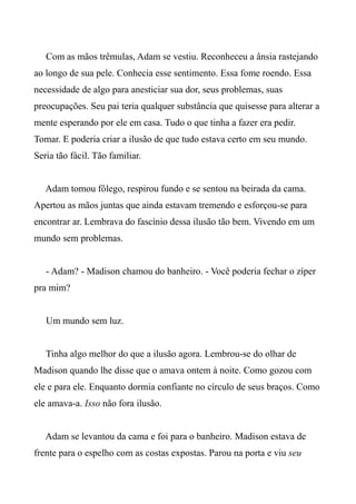 Com as mãos trêmulas, Adam se vestiu. Reconheceu a ânsia rastejando
ao longo de sua pele. Conhecia esse sentimento. Essa fome roendo. Essa
necessidade de algo para anesticiar sua dor, seus problemas, suas
preocupações. Seu pai teria qualquer substância que quisesse para alterar a
mente esperando por ele em casa. Tudo o que tinha a fazer era pedir.
Tomar. E poderia criar a ilusão de que tudo estava certo em seu mundo.
Seria tão fácil. Tão familiar.
Adam tomou fôlego, respirou fundo e se sentou na beirada da cama.
Apertou as mãos juntas que ainda estavam tremendo e esforçou-se para
encontrar ar. Lembrava do fascínio dessa ilusão tão bem. Vivendo em um
mundo sem problemas.
- Adam? - Madison chamou do banheiro. - Você poderia fechar o zíper
pra mim?
Um mundo sem luz.
Tinha algo melhor do que a ilusão agora. Lembrou-se do olhar de
Madison quando lhe disse que o amava ontem à noite. Como gozou com
ele e para ele. Enquanto dormia confiante no círculo de seus braços. Como
ele amava-a. Isso não fora ilusão.
Adam se levantou da cama e foi para o banheiro. Madison estava de
frente para o espelho com as costas expostas. Parou na porta e viu seu
 