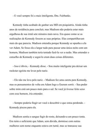 - E você sempre foi a mais inteligente, Dra. Fairbanks.
Kennedy tinha acabado de ganhar seu MD em psiquiatria. Ainda tinha
anos de residência para concluir, mas Madison não poderia estar mais
orgulhosa de sua irmã sete minutos mais nova. Era quase como se as
realizações de Kennedy fossem as suas próprias. Elas compartilhavam
mais do que parecia. Madison entendia porque Kennedy se opunha a ela
ver Adam. Se fosse ela a largar tudo para passar uma única noite com um
homem, Madison também teria tentado fazê-la ver a razão. Mas entender o
conselho de Kennedy e seguí-lo eram duas coisas diferentes.
- Isso é óbvio, - Kennedy disse. - Sou muito inteligente pra deixar um
rockstar egoísta me levar pelo nariz.
- Ele não me leva pelo nariz. - Madison fez uma careta para Kennedy,
mas os pensamentos de volta em Adam logo a fizeram sorrir. - Seu poder
sobre mim está um pouco mais para o sul. Se você já tivesse feito sexo
com esse homem, iria entender.
- Sempre poderia fingir ser você e descobrir o que estou perdendo. -
Kennedy piscou para ela.
Madison sentiu o sangue fugir do rosto, deixando-a um pouco tonta.
Era ruim o suficiente que Adam, sem dúvida, dormisse com outras
mulheres sem nome enquanto estava em turnê, mas se transasse sua
 