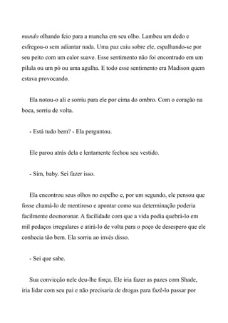 mundo olhando feio para a mancha em seu olho. Lambeu um dedo e
esfregou-o sem adiantar nada. Uma paz caiu sobre ele, espalhando-se por
seu peito com um calor suave. Esse sentimento não foi encontrado em um
pílula ou um pó ou uma agulha. E todo esse sentimento era Madison quem
estava provocando.
Ela notou-o ali e sorriu para ele por cima do ombro. Com o coração na
boca, sorriu de volta.
- Está tudo bem? - Ela perguntou.
Ele parou atrás dela e lentamente fechou seu vestido.
- Sim, baby. Sei fazer isso.
Ela encontrou seus olhos no espelho e, por um segundo, ele pensou que
fosse chamá-lo de mentiroso e apontar como sua determinação poderia
facilmente desmoronar. A facilidade com que a vida podia quebrá-lo em
mil pedaços irregulares e atirá-lo de volta para o poço de desespero que ele
conhecia tão bem. Ela sorriu ao invés disso.
- Sei que sabe.
Sua convicção nele deu-lhe força. Ele iria fazer as pazes com Shade,
iria lidar com seu pai e não precisaria de drogas para fazê-lo passar por
 