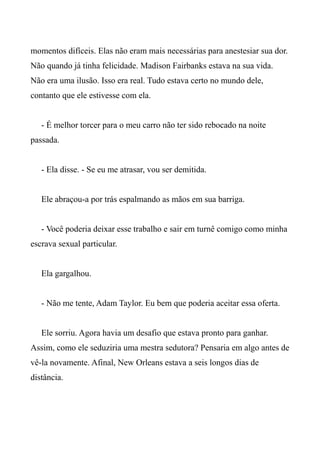 momentos difíceis. Elas não eram mais necessárias para anestesiar sua dor.
Não quando já tinha felicidade. Madison Fairbanks estava na sua vida.
Não era uma ilusão. Isso era real. Tudo estava certo no mundo dele,
contanto que ele estivesse com ela.
- É melhor torcer para o meu carro não ter sido rebocado na noite
passada.
- Ela disse. - Se eu me atrasar, vou ser demitida.
Ele abraçou-a por trás espalmando as mãos em sua barriga.
- Você poderia deixar esse trabalho e sair em turnê comigo como minha
escrava sexual particular.
Ela gargalhou.
- Não me tente, Adam Taylor. Eu bem que poderia aceitar essa oferta.
Ele sorriu. Agora havia um desafio que estava pronto para ganhar.
Assim, como ele seduziria uma mestra sedutora? Pensaria em algo antes de
vê-la novamente. Afinal, New Orleans estava a seis longos dias de
distância.
 