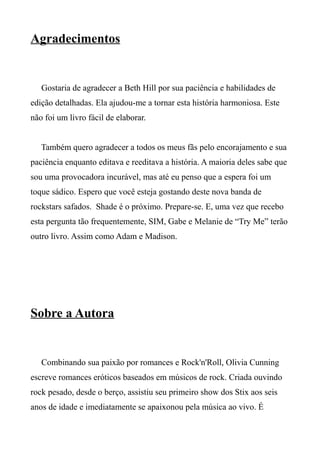 Agradecimentos
Gostaria de agradecer a Beth Hill por sua paciência e habilidades de
edição detalhadas. Ela ajudou-me a tornar esta história harmoniosa. Este
não foi um livro fácil de elaborar.
Também quero agradecer a todos os meus fãs pelo encorajamento e sua
paciência enquanto editava e reeditava a história. A maioria deles sabe que
sou uma provocadora incurável, mas até eu penso que a espera foi um
toque sádico. Espero que você esteja gostando deste nova banda de
rockstars safados. Shade é o próximo. Prepare-se. E, uma vez que recebo
esta pergunta tão frequentemente, SIM, Gabe e Melanie de “Try Me” terão
outro livro. Assim como Adam e Madison.
Sobre a Autora
Combinando sua paixão por romances e Rock'n'Roll, Olivia Cunning
escreve romances eróticos baseados em músicos de rock. Criada ouvindo
rock pesado, desde o berço, assistiu seu primeiro show dos Stix aos seis
anos de idade e imediatamente se apaixonou pela música ao vivo. É
 