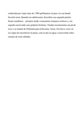conhecida por viajar mais de 1700 quilômetros só para ver sua banda
favorita tocar. Quando era adolescente, descobriu sua segunda paixão,
ficção romântica - primeiro lendo vorazmente romances eróticos e, em
seguida escrevendo suas próprias histórias. Vendeu recentemente sua pá de
neve e se mudou de Nebraska para Galveston, Texas. Em breve você vai
ser capaz de encontrá-la na praia, com os pés na água e escrevendo sobre
estrelas do rock rebeldes.
 