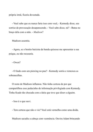 própria irmã, ficaria devastada.
- Você sabe que eu nunca faria isso com você, - Kennedy disse, seu
sorriso de provocação desaparecendo. - Você sabe disso, né? - Bateu no
braço dela com a mão. - Madison?
Madison assentiu.
- Agora, se o bonito baixista da banda quisesse me apresentar a sua
psique, eu não recusaria.
- Owen?
- O lindo com um piercing no pau? - Kennedy sorriu e remexeu as
sobrancelhas.
O rosto de Madison inflamou. Não tinha certeza de por que
compartilhou esse pedacinho de informação privilegiada com Kennedy.
Tinha ficado tão chocada com a ideia que teve que dizer a alguém.
- Isso é o que ouvi.
- Tem certeza que não o viu? Você está vermelha como uma doida.
Madison sacudiu a cabeça com veemência. Ouvira Adam brincando
 