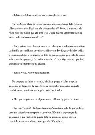 - Talvez você devesse deixar ele esperando dessa vez.
Talvez. Mas a ideia de passar mais um momento longe dele fez seus
olhos arderem com lágrimas não derramadas. Oh Deus, estou sendo tão
ruim para ele. Sabia que era uma tola. O que poderia vir de um caso de
amor unilateral com um rockstar?
- Da próxima vez. - Correu para o corredor, que era decorado com fotos
da família em molduras que não combinavam. Por força do hábito, beijou
a ponta dos dedos e os apertou na foto da avó passando pela sala de jantar.
Ainda sentia a presença da mal-humorada avó na antiga casa, era por isso
que hesitava em ir morar na cidade.
- Tchau, vovó. Não espere acordada.
Na pequena cozinha arrumada, Madison pegou a bolsa e o pote
contendo os biscoitos de gengibre que passou horas assando naquela
manhã, antes de sair correndo pela porta dos fundos.
- Me ligue se precisar de alguma coisa, - Kennedy gritou atrás dela.
- Eu vou. Te amo! - Tinha certeza que Adam teria tudo de que poderia
precisar batendo em seu peito musculoso. Não tinha esperanças de
conseguir o que realmente queria dele, se contentar com o que ele
mantinha nas calças não era uma grande dificuldade.
 