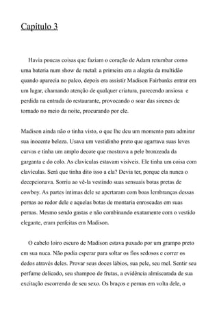 Capítulo 3
Havia poucas coisas que faziam o coração de Adam retumbar como
uma bateria num show de metal: a primeira era a alegria da multidão
quando aparecia no palco, depois era assistir Madison Fairbanks entrar em
um lugar, chamando atenção de qualquer criatura, parecendo ansiosa e
perdida na entrada do restaurante, provocando o soar das sirenes de
tornado no meio da noite, procurando por ele.
Madison ainda não o tinha visto, o que lhe deu um momento para admirar
sua inocente beleza. Usava um vestidinho preto que agarrava suas leves
curvas e tinha um amplo decote que mostrava a pele bronzeada da
garganta e do colo. As clavículas estavam visíveis. Ele tinha um coisa com
clavículas. Será que tinha dito isso a ela? Devia ter, porque ela nunca o
decepcionava. Sorriu ao vê-la vestindo suas sensuais botas pretas de
cowboy. As partes íntimas dele se apertaram com boas lembranças dessas
pernas ao redor dele e aquelas botas de montaria enroscadas em suas
pernas. Mesmo sendo gastas e não combinando exatamente com o vestido
elegante, eram perfeitas em Madison.
O cabelo loiro escuro de Madison estava puxado por um grampo preto
em sua nuca. Não podia esperar para soltar os fios sedosos e correr os
dedos através deles. Provar seus doces lábios, sua pele, seu mel. Sentir seu
perfume delicado, seu shampoo de frutas, a evidência almíscarada de sua
excitação escorrendo de seu sexo. Os braços e pernas em volta dele, o
 