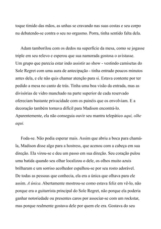 toque tímido das mãos, as unhas se cravando nas suas costas e seu corpo
nu debatendo-se contra o seu no orgasmo. Porra, tinha sentido falta dela.
Adam tamborilou com os dedos na superfície da mesa, como se jogasse
triple em seu relevo e esperou que sua namorada gostosa o avistasse.
Um grupo que parecia estar indo assistir ao show - vestindo camisetas do
Sole Regret com uma aura de antecipação - tinha entrado poucos minutos
antes dela, e ele não quis chamar atenção para si. Estava contente por ter
pedido a mesa no canto de trás. Tinha uma boa visão da entrada, mas as
divisórias de vidro manchado na parte superior de cada reservado
ofereciam bastante privacidade com os painéis que os envolviam. E a
decoração também tornava difícil para Madison encontrá-lo.
Aparentemente, ela não conseguia ouvir seu mantra telepático aqui, olhe
aqui.
Foda-se. Não podia esperar mais. Assim que abriu a boca para chamá-
la, Madison disse algo para a hostress, que acenou com a cabeça em sua
direção. Ela virou-se e deu um passo em sua direção. Seu coração pulou
uma batida quando seu olhar localizou o dele, os olhos muito azuis
brilharam e um sorriso acolhedor espalhou-se por seu rosto adorável.
De todas as pessoas que conhecia, ela era a única que olhava para ele
assim. A única. Abertamente mostrou-se como estava feliz em vê-lo, não
porque era o guitarrista principal do Sole Regret, não porque ela poderia
ganhar notoriedade ou presentes caros por associar-se com um rockstar,
mas porque realmente gostava dele por quem ele era. Gostava do seu
 