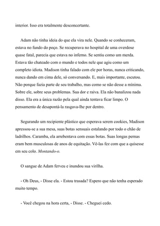 interior. Isso era totalmente desconcertante.
Adam não tinha ideia do que ela vira nele. Quando se conheceram,
estava no fundo do poço. Se recuperava no hospital de uma overdose
quase fatal, parecia que estava no inferno. Se sentiu como um merda.
Estava tão chateado com o mundo e todos nele que agiu como um
completo idiota. Madison tinha falado com ele por horas, nunca criticando,
nunca dando em cima dele, só conversando. E, mais importante, escutou.
Não porque fazia parte de seu trabalho, mas como se não desse a mínima.
Sobre ele, sobre seus problemas. Sua dor e raiva. Ela não banalizou nada
disso. Ela era a única razão pela qual ainda tentava ficar limpo. O
pensamento de desapontá-la rasgava-lhe por dentro.
Segurando um recipiente plástico que esperava serem cookies, Madison
apressou-se a sua mesa, suas botas sensuais estalando por todo o chão de
ladrilhos. Caramba, ela arrebentava com essas botas. Suas longas pernas
eram bem musculosas de anos de equitação. Vê-las fez com que a quisesse
em seu colo. Montando-o.
O sangue de Adam ferveu e inundou sua virilha.
- Oh Deus, - Disse ela. - Estou trasada? Espero que não tenha esperado
muito tempo.
- Você chegou na hora certa, - Disse. - Cheguei cedo.
 