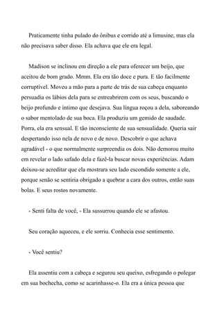 Praticamente tinha pulado do ônibus e corrido até a limusine, mas ela
não precisava saber disso. Ela achava que ele era legal.
Madison se inclinou em direção a ele para oferecer um beijo, que
aceitou de bom grado. Mmm. Ela era tão doce e pura. E tão facilmente
corruptível. Moveu a mão para a parte de trás de sua cabeça enquanto
persuadia os lábios dela para se entreabrirem com os seus, buscando o
beijo profundo e íntimo que desejava. Sua língua roçou a dela, saboreando
o sabor mentolado de sua boca. Ela produziu um gemido de saudade.
Porra, ela era sensual. E tão inconsciente de sua sensualidade. Queria sair
despertando isso nela de novo e de novo. Descobrir o que achava
agradável - o que normalmente surpreendia os dois. Não demorou muito
em revelar o lado safado dela e fazê-la buscar novas experiências. Adam
deixou-se acreditar que ela mostrara seu lado escondido somente a ele,
porque senão se sentiria obrigado a quebrar a cara dos outros, então suas
bolas. E seus rostos novamente.
- Senti falta de você, - Ela sussurrou quando ele se afastou.
Seu coração aqueceu, e ele sorriu. Conhecia esse sentimento.
- Você sentiu?
Ela assentiu com a cabeça e segurou seu queixo, esfregando o polegar
em sua bochecha, como se acarinhasse-o. Ela era a única pessoa que
 