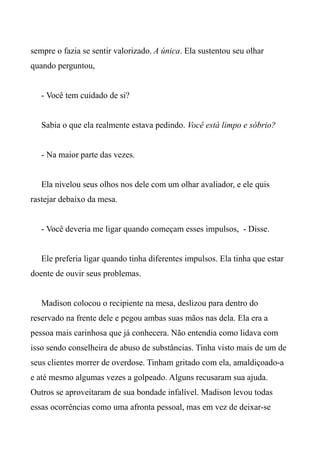 sempre o fazia se sentir valorizado. A única. Ela sustentou seu olhar
quando perguntou,
- Você tem cuidado de si?
Sabia o que ela realmente estava pedindo. Você está limpo e sóbrio?
- Na maior parte das vezes.
Ela nivelou seus olhos nos dele com um olhar avaliador, e ele quis
rastejar debaixo da mesa.
- Você deveria me ligar quando começam esses impulsos, - Disse.
Ele preferia ligar quando tinha diferentes impulsos. Ela tinha que estar
doente de ouvir seus problemas.
Madison colocou o recipiente na mesa, deslizou para dentro do
reservado na frente dele e pegou ambas suas mãos nas dela. Ela era a
pessoa mais carinhosa que já conhecera. Não entendia como lidava com
isso sendo conselheira de abuso de substâncias. Tinha visto mais de um de
seus clientes morrer de overdose. Tinham gritado com ela, amaldiçoado-a
e até mesmo algumas vezes a golpeado. Alguns recusaram sua ajuda.
Outros se aproveitaram de sua bondade infalível. Madison levou todas
essas ocorrências como uma afronta pessoal, mas em vez de deixar-se
 