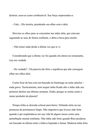 destruir, usou-as como combustível. Sua força surpreendeu-o.
- Fale, - Ela insistiu, prendendo seu olhar com o dela.
Desviou os olhos para se concentrar nas mãos dela, que estavam
segurando as suas de forma confiante, e abriu a boca para mentir.
- Não tomei nada desde a última vez que te vi.
Considerando que a última vez foi quando ela entrou no restaurante,
isso era verdade.
- De verdade? - Ela parecia tão feliz e orgulhosa que não conseguiu
olhar nos olhos dela.
Curtiu ficar de boa com um baseado no backstage na noite anterior -
nada grave. Tecnicamente, nem sequer tinha ficado alto e tinha sido seu
primeiro deslize nas últimas semanas. Então, porque se sentia como o
maior perdedor do planeta?
Porque tinha se deixado colocar para baixo. Voltando atrás na sua
promessa de permanecer limpo. Não importava que tivesse sido forte
quando o pai resplandeceu em sua vida há alguns meses como uma
perturbação mental cintilante. Não tinha sido forte quando Rico produziu
um baseado na última noite e tinha-o bajulado a fumar. Madison tinha feito
 