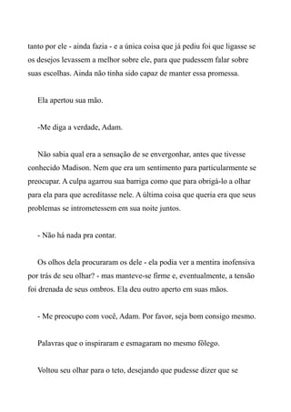 tanto por ele - ainda fazia - e a única coisa que já pediu foi que ligasse se
os desejos levassem a melhor sobre ele, para que pudessem falar sobre
suas escolhas. Ainda não tinha sido capaz de manter essa promessa.
Ela apertou sua mão.
-Me diga a verdade, Adam.
Não sabia qual era a sensação de se envergonhar, antes que tivesse
conhecido Madison. Nem que era um sentimento para particularmente se
preocupar. A culpa agarrou sua barriga como que para obrigá-lo a olhar
para ela para que acreditasse nele. A última coisa que queria era que seus
problemas se intrometessem em sua noite juntos.
- Não há nada pra contar.
Os olhos dela procuraram os dele - ela podia ver a mentira inofensiva
por trás de seu olhar? - mas manteve-se firme e, eventualmente, a tensão
foi drenada de seus ombros. Ela deu outro aperto em suas mãos.
- Me preocupo com você, Adam. Por favor, seja bom consigo mesmo.
Palavras que o inspiraram e esmagaram no mesmo fôlego.
Voltou seu olhar para o teto, desejando que pudesse dizer que se
 