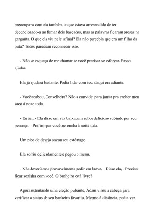 preocupava com ela também, e que estava arrependido de ter
decepcionado-a ao fumar dois baseados, mas as palavras ficaram presas na
garganta. O que ela viu nele, afinal? Ela não percebia que era um filho da
puta? Todos pareciam reconhecer isso.
- Não se esqueça de me chamar se você precisar se esforçar. Posso
ajudar.
Ela já ajudará bastante. Podia lidar com isso daqui em adiante.
- Você acabou, Conselheira? Não a convidei para jantar pra encher meu
saco à noite toda.
- Eu sei, - Ela disse em voz baixa, um rubor delicioso subindo por seu
pescoço. - Prefiro que você me encha à noite toda.
Um pico de desejo socou seu estômago.
Ela sorriu delicadamente e pegou o menu.
- Nós deveríamos provavelmente pedir em breve, - Disse ela, - Preciso
ficar sozinha com você. O banheiro está livre?
Agora ostentando uma ereção pulsante, Adam virou a cabeça para
verificar o status de seu banheiro favorito. Mesmo à distância, podia ver
 