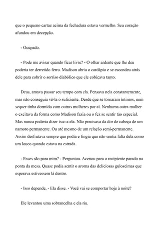 que o pequeno cartaz acima da fechadura estava vermelho. Seu coração
afundou em decepção.
- Ocupado.
- Pode me avisar quando ficar livre? - O olhar ardente que lhe deu
poderia ter derretido ferro. Madison abriu o cardápio e se escondeu atrás
dele para cobrir o sorriso diabólico que ele cobiçava tanto.
Deus, amava passar seu tempo com ela. Pensava nela constantemente,
mas não conseguia vê-la o suficiente. Desde que se tornaram íntimos, nem
sequer tinha dormido com outras mulheres por aí. Nenhuma outra mulher
o excitava da forma como Madison fazia ou o fez se sentir tão especial.
Mas nunca poderia dizer isso a ela. Não precisava da dor de cabeça de um
namoro permanente. Ou até mesmo de um relação semi-permanente.
Assim desfrutava sempre que podia e fingia que não sentia falta dela como
um louco quando estava na estrada.
- Esses são para mim? - Perguntou. Acenou para o recipiente parado na
ponta da mesa. Quase podia sentir o aroma das deliciosas guloseimas que
esperava estivessem lá dentro.
- Isso depende, - Ela disse. - Você vai se comportar hoje à noite?
Ele levantou uma sobrancelha e ela riu.
 