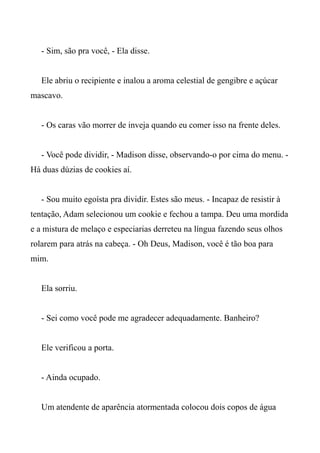 - Sim, são pra você, - Ela disse.
Ele abriu o recipiente e inalou a aroma celestial de gengibre e açúcar
mascavo.
- Os caras vão morrer de inveja quando eu comer isso na frente deles.
- Você pode dividir, - Madison disse, observando-o por cima do menu. -
Há duas dúzias de cookies aí.
- Sou muito egoísta pra dividir. Estes são meus. - Incapaz de resistir à
tentação, Adam selecionou um cookie e fechou a tampa. Deu uma mordida
e a mistura de melaço e especiarias derreteu na língua fazendo seus olhos
rolarem para atrás na cabeça. - Oh Deus, Madison, você é tão boa para
mim.
Ela sorriu.
- Sei como você pode me agradecer adequadamente. Banheiro?
Ele verificou a porta.
- Ainda ocupado.
Um atendente de aparência atormentada colocou dois copos de água
 