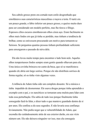 Seu cabelo grosso preto era cortado num estilo desgrenhado que
emoldurava suas características masculinas e roçava a testa. O nariz era
um pouco grande, o lábio inferior um pouco grosso, o queixo muito duro
para ser considerado um modelo perfeito, mas lhe tirava o fôlego.
Espessos cílios escuros emolduravam olhos cinza aço. Eram facilmente os
olhos mais lindos em que já tinha se perdido, mas tinham a tendência de
brilhar, como se estivessem procurando um motivo para tornarem-se
furiosos. Se perguntou quantas pessoas tinham profundidade suficiente
para enxergarem o passado de raiva dele.
Ela não levou muito tempo para encontrar o lado bom nele. Aqueles
olhos tempestuosos lindos sempre eram gentis quando olhavam para ela.
Uma única covinha brincava no canto da boca, que só se manifestava
quando ele abria um largo sorriso. Porque ele não distribuía sorrisos de
forma regular, só os tinha visto algumas vezes.
A infância de Adam tinha sido um completo desastre. Só a música o
tinha impedido de desmoronar. Ele usava drogas porque tinha aprendido o
exemplo com o pai, e os narcóticos se tornaram uma muleta para lidar com
toda essa perturbação. Ela sabia de tudo isso porque finalmente tinha
conseguido fazê-lo falar, e dizer tudo o que manteve guardado dentro de si
por anos. Ele confiou a ela seus segredos. E não levaria essa confiança
levianamente. Não podia negar que a vulnerabilidade de Adam, que
escondia tão cuidadosamente atrás de seu exterior durão, era seu vício
número um. Ele não deixava ninguém ver isso, mas ela conseguia
 