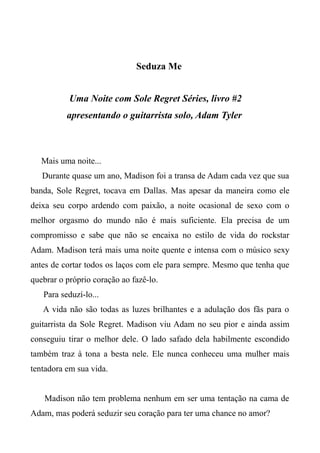 Seduza Me
Uma Noite com Sole Regret Séries, livro #2
apresentando o guitarrista solo, Adam Tyler
Mais uma noite...
Durante quase um ano, Madison foi a transa de Adam cada vez que sua
banda, Sole Regret, tocava em Dallas. Mas apesar da maneira como ele
deixa seu corpo ardendo com paixão, a noite ocasional de sexo com o
melhor orgasmo do mundo não é mais suficiente. Ela precisa de um
compromisso e sabe que não se encaixa no estilo de vida do rockstar
Adam. Madison terá mais uma noite quente e intensa com o músico sexy
antes de cortar todos os laços com ele para sempre. Mesmo que tenha que
quebrar o próprio coração ao fazê-lo.
Para seduzí-lo...
A vida não são todas as luzes brilhantes e a adulação dos fãs para o
guitarrista da Sole Regret. Madison viu Adam no seu pior e ainda assim
conseguiu tirar o melhor dele. O lado safado dela habilmente escondido
também traz à tona a besta nele. Ele nunca conheceu uma mulher mais
tentadora em sua vida.
Madison não tem problema nenhum em ser uma tentação na cama de
Adam, mas poderá seduzir seu coração para ter uma chance no amor?
 
