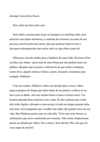 enxergar seus pontos fracos.
Sim, tinha um fraco pelo cara.
Seus dedos coçaram para traçar as tatuagens no antebraço dele, para
acariciar seus dedos talentosos, a confusão de correntes em torno de seu
pescoço, puxá-lo para mais perto, para que pudesse beijá-lo com o
desespero enlouquecedor que sentia cada vez que olhava para ele.
Olhou por cima do ombro para o banheiro do outro lado. Precisava ficar
sozinha com Adam - presa nele de uma forma que não poderia fazer em
público. Quando estava prestes a informá-lo de que enfim o banheiro
estava livre, alguém entrou e fechou a porta, trocando a fechadura para
ocupado. Maldição.
Com um suspiro, Madison voltou sua atenção para a mesa. Adam
pegava pedaços de frango que tinha tirado de seu panini e enfiava-os na
boca com os dedos. Até seus modos brutos a mesa a faziam sorrir. Um
homem aprendia boas maneiras com a mãe. Se não soubesse que a mãe
dele tinha fugido e deixado-o com um pai viciado em drogas quando tinha
sete anos, teria imaginado que a mulher não tinha sido grande coisa em sua
vida. Mas Madison queria estar na vida dele. Vê-lo esta noite firmou os
sentimentos que esteve analisando por semanas. Não sentia simplesmente
desejo ou afeição por Adam. Ela o amava. Sem dúvida. Mas será que ele
seria capaz de amá-la?
 